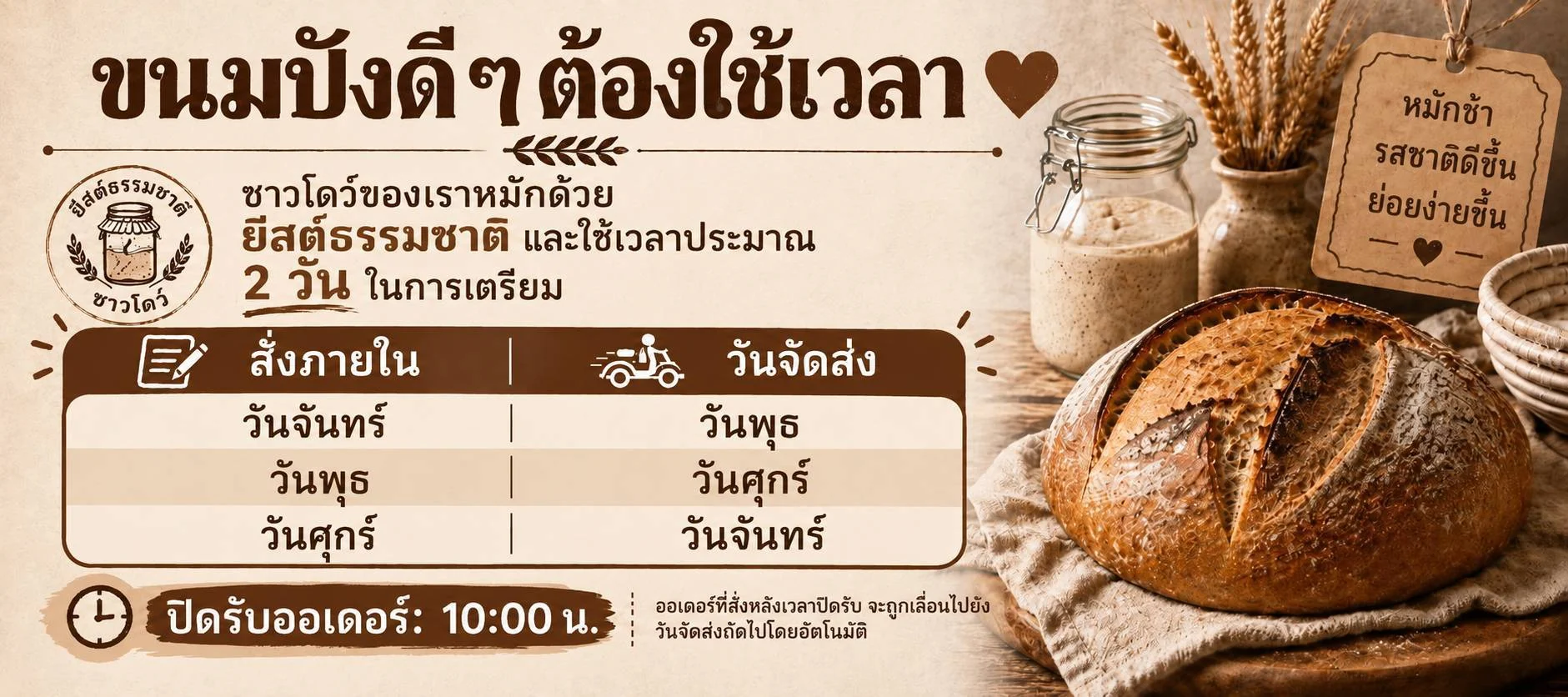 ขนมปังดี ๆ ต้องใช้เวลา ซาวร์โดว์หมักด้วยยีสต์ธรรมชาติ ใช้เวลาเตรียมประมาณ 2 วัน สั่งวันจันทร์ส่งวันพุธ สั่งวันพุธส่งวันศุกร์ สั่งวันศุกร์ส่งวันจันทร์ ปิดรับออเดอร์ 10:00 น.